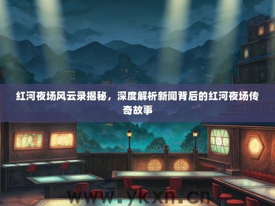 红河夜场风云录揭秘，深度解析新闻背后的红河夜场传奇故事